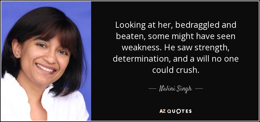 Looking at her, bedraggled and beaten, some might have seen weakness. He saw strength, determination, and a will no one could crush. - Nalini Singh