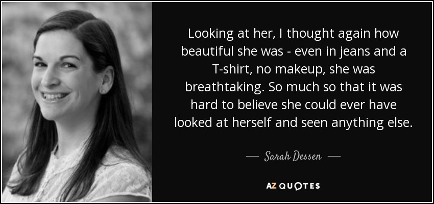 Looking at her, I thought again how beautiful she was - even in jeans and a T-shirt, no makeup, she was breathtaking. So much so that it was hard to believe she could ever have looked at herself and seen anything else. - Sarah Dessen