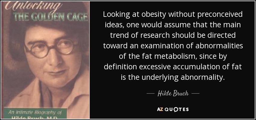 Looking at obesity without preconceived ideas, one would assume that the main trend of research should be directed toward an examination of abnormalities of the fat metabolism, since by definition excessive accumulation of fat is the underlying abnormality. - Hilde Bruch