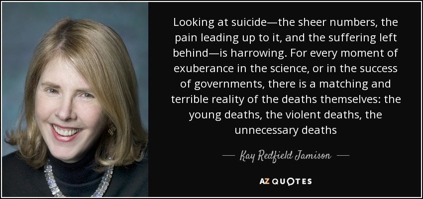 Looking at suicide—the sheer numbers, the pain leading up to it, and the suffering left behind—is harrowing. For every moment of exuberance in the science, or in the success of governments, there is a matching and terrible reality of the deaths themselves: the young deaths, the violent deaths, the unnecessary deaths - Kay Redfield Jamison