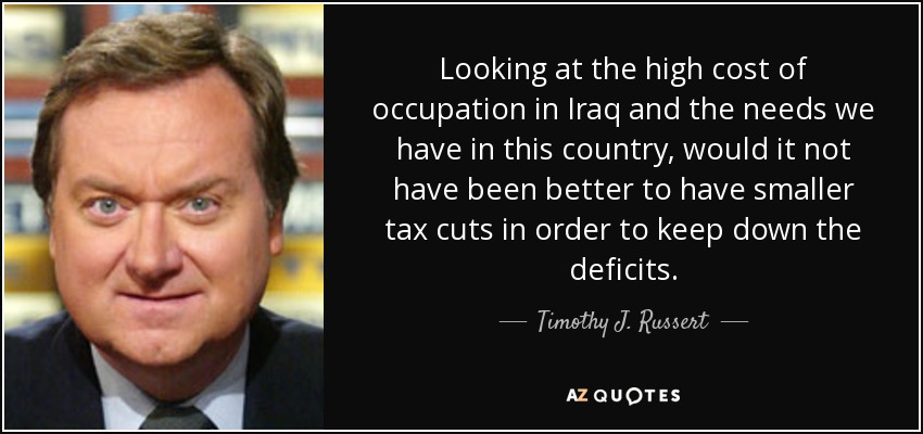Looking at the high cost of occupation in Iraq and the needs we have in this country, would it not have been better to have smaller tax cuts in order to keep down the deficits. - Timothy J. Russert