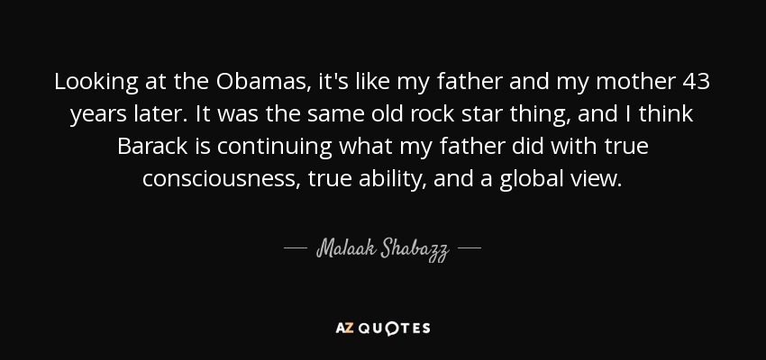 Looking at the Obamas, it's like my father and my mother 43 years later. It was the same old rock star thing, and I think Barack is continuing what my father did with true consciousness, true ability, and a global view. - Malaak Shabazz