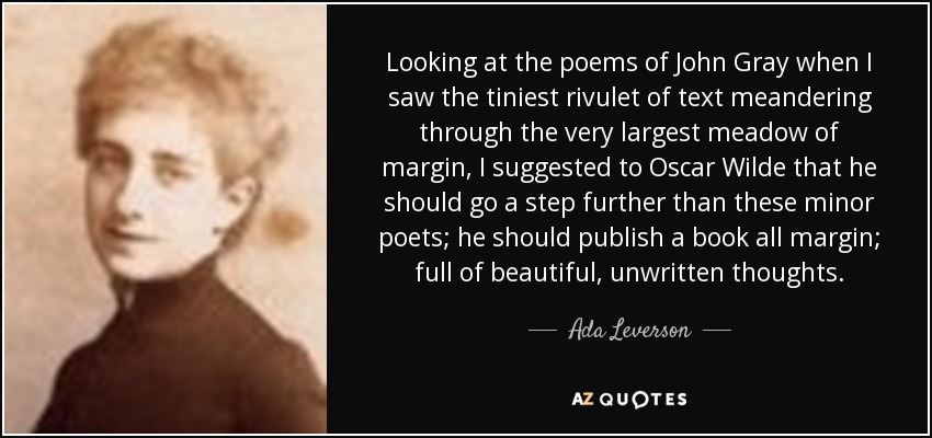 Looking at the poems of John Gray when I saw the tiniest rivulet of text meandering through the very largest meadow of margin, I suggested to Oscar Wilde that he should go a step further than these minor poets; he should publish a book all margin; full of beautiful, unwritten thoughts. - Ada Leverson