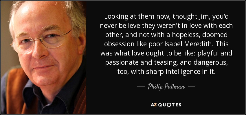 Looking at them now, thought Jim, you'd never believe they weren't in love with each other, and not with a hopeless, doomed obsession like poor Isabel Meredith. This was what love ought to be like: playful and passionate and teasing, and dangerous, too, with sharp intelligence in it. - Philip Pullman