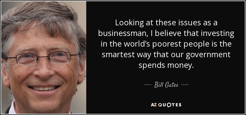 Looking at these issues as a businessman, I believe that investing in the world's poorest people is the smartest way that our government spends money. - Bill Gates