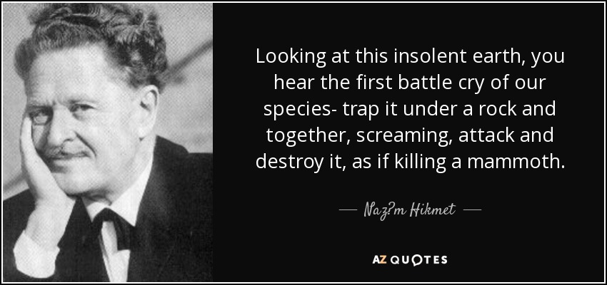 Looking at this insolent earth, you hear the first battle cry of our species- trap it under a rock and together, screaming, attack and destroy it, as if killing a mammoth. - Naz?m Hikmet