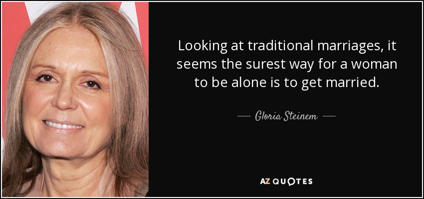 Looking at traditional marriages, it seems the surest way for a woman to be alone is to get married. - Gloria Steinem