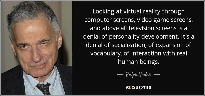 Looking at virtual reality through computer screens, video game screens, and above all television screens is a denial of personality development. It's a denial of socialization, of expansion of vocabulary, of interaction with real human beings. - Ralph Nader
