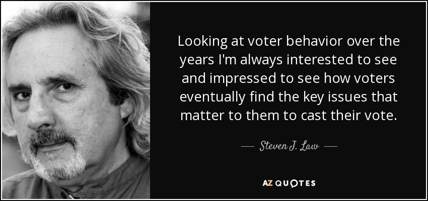 Looking at voter behavior over the years I'm always interested to see and impressed to see how voters eventually find the key issues that matter to them to cast their vote. - Steven J. Law