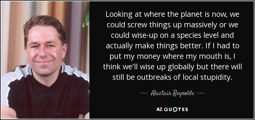 Looking at where the planet is now, we could screw things up massively or we could wise-up on a species level and actually make things better. If I had to put my money where my mouth is, I think we'll wise up globally but there will still be outbreaks of local stupidity. - Alastair Reynolds