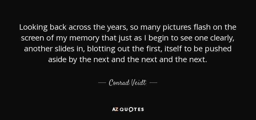 Looking back across the years, so many pictures flash on the screen of my memory that just as I begin to see one clearly, another slides in, blotting out the first, itself to be pushed aside by the next and the next and the next. - Conrad Veidt