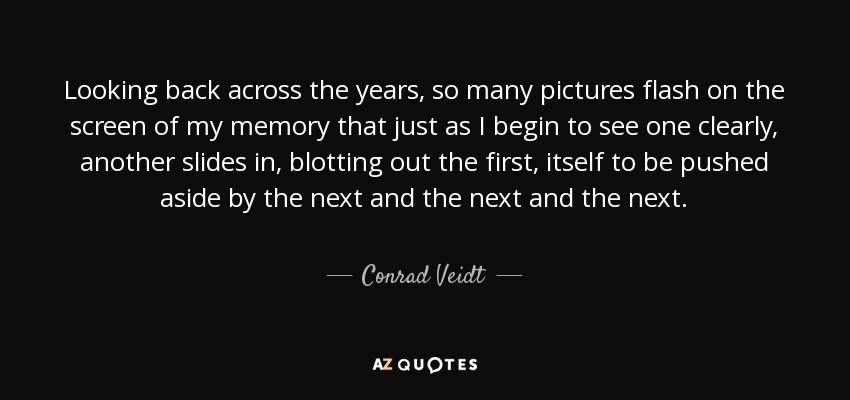 Looking back across the years, so many pictures flash on the screen of my memory that just as I begin to see one clearly, another slides in, blotting out the first, itself to be pushed aside by the next and the next and the next. - Conrad Veidt