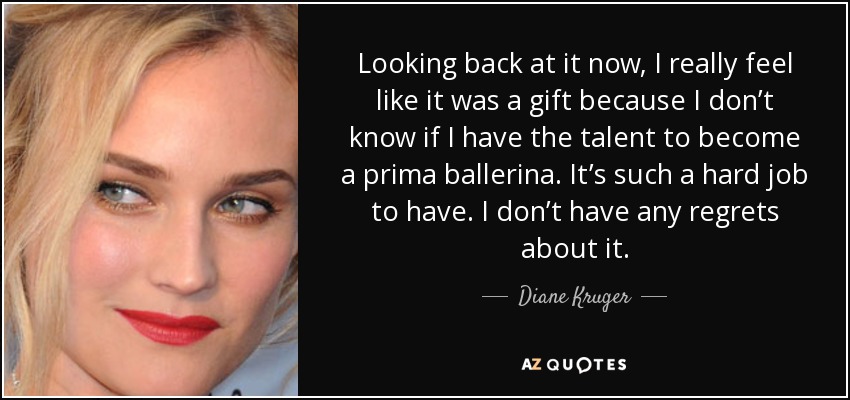 Looking back at it now, I really feel like it was a gift because I don’t know if I have the talent to become a prima ballerina. It’s such a hard job to have. I don’t have any regrets about it. - Diane Kruger