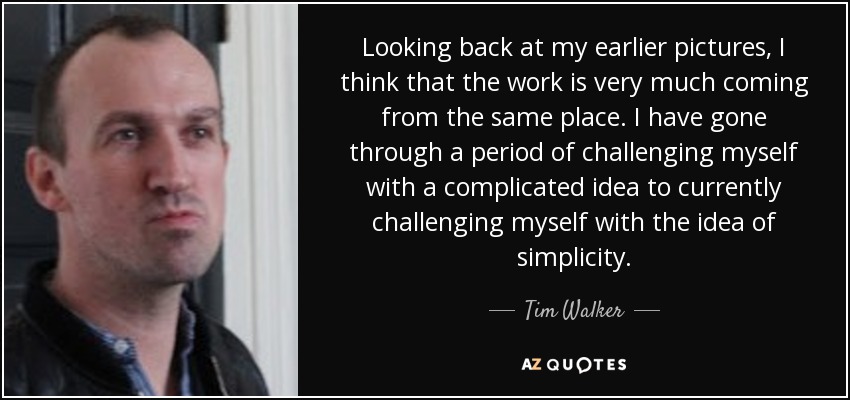 Looking back at my earlier pictures, I think that the work is very much coming from the same place. I have gone through a period of challenging myself with a complicated idea to currently challenging myself with the idea of simplicity. - Tim Walker