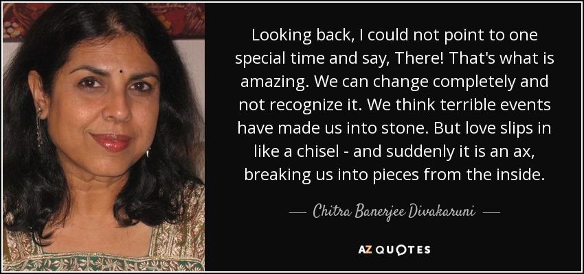 Looking back, I could not point to one special time and say, There! That's what is amazing. We can change completely and not recognize it. We think terrible events have made us into stone. But love slips in like a chisel - and suddenly it is an ax, breaking us into pieces from the inside. - Chitra Banerjee Divakaruni