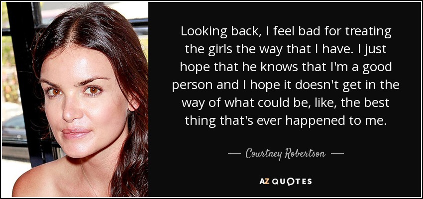 Looking back, I feel bad for treating the girls the way that I have. I just hope that he knows that I'm a good person and I hope it doesn't get in the way of what could be, like, the best thing that's ever happened to me. - Courtney Robertson
