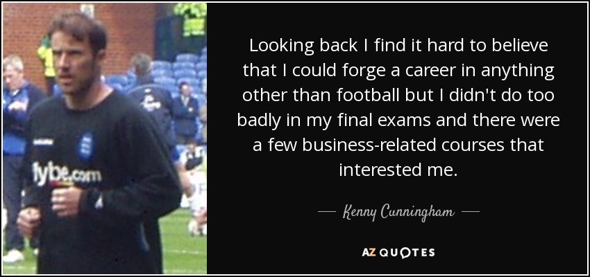 Looking back I find it hard to believe that I could forge a career in anything other than football but I didn't do too badly in my final exams and there were a few business-related courses that interested me. - Kenny Cunningham