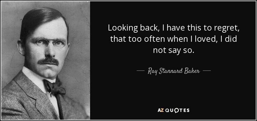 Looking back, I have this to regret, that too often when I loved, I did not say so. - Ray Stannard Baker