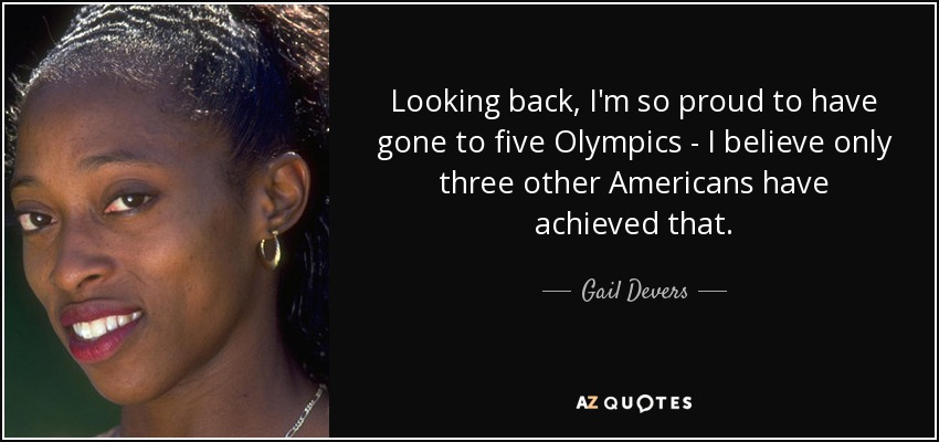 Looking back, I'm so proud to have gone to five Olympics - I believe only three other Americans have achieved that. - Gail Devers