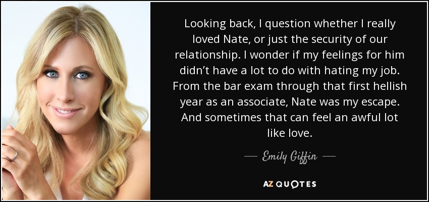 Looking back, I question whether I really loved Nate, or just the security of our relationship. I wonder if my feelings for him didn’t have a lot to do with hating my job. From the bar exam through that first hellish year as an associate, Nate was my escape. And sometimes that can feel an awful lot like love. - Emily Giffin