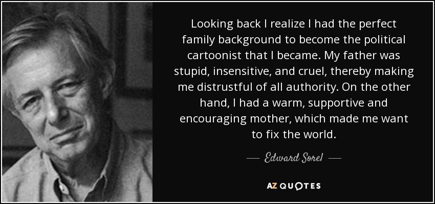 Looking back I realize I had the perfect family background to become the political cartoonist that I became. My father was stupid, insensitive, and cruel, thereby making me distrustful of all authority. On the other hand, I had a warm, supportive and encouraging mother, which made me want to fix the world. - Edward Sorel