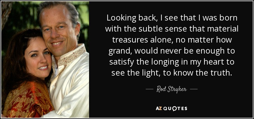 Looking back, I see that I was born with the subtle sense that material treasures alone, no matter how grand, would never be enough to satisfy the longing in my heart to see the light, to know the truth. - Rod Stryker