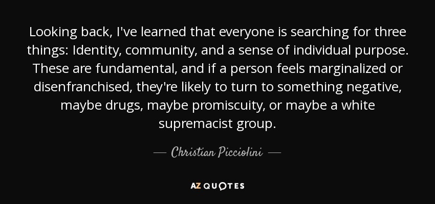 Looking back, I've learned that everyone is searching for three things: Identity, community, and a sense of individual purpose. These are fundamental, and if a person feels marginalized or disenfranchised, they're likely to turn to something negative, maybe drugs, maybe promiscuity, or maybe a white supremacist group. - Christian Picciolini