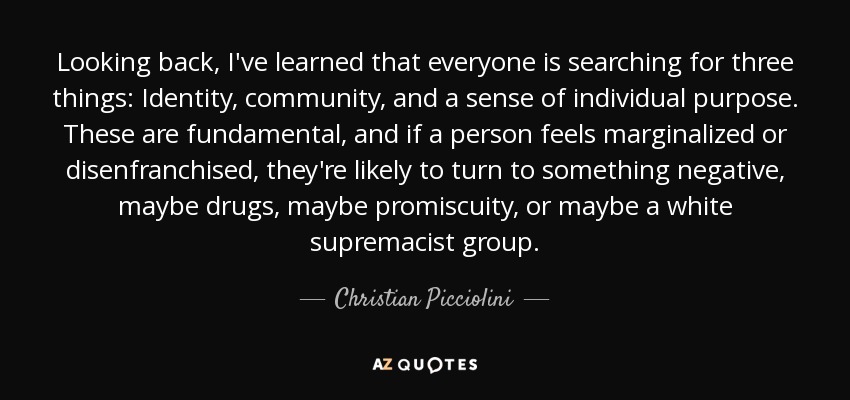 Looking back, I've learned that everyone is searching for three things: Identity, community, and a sense of individual purpose. These are fundamental, and if a person feels marginalized or disenfranchised, they're likely to turn to something negative, maybe drugs, maybe promiscuity, or maybe a white supremacist group. - Christian Picciolini