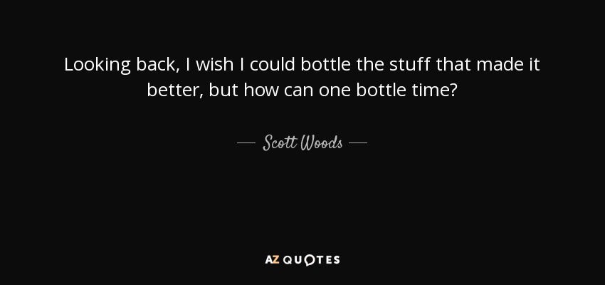 Looking back, I wish I could bottle the stuff that made it better, but how can one bottle time? - Scott Woods