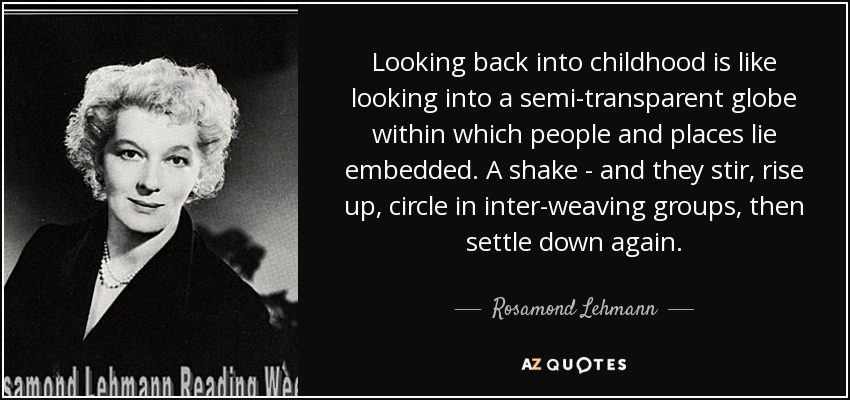 Looking back into childhood is like looking into a semi-transparent globe within which people and places lie embedded. A shake - and they stir, rise up, circle in inter-weaving groups, then settle down again. - Rosamond Lehmann