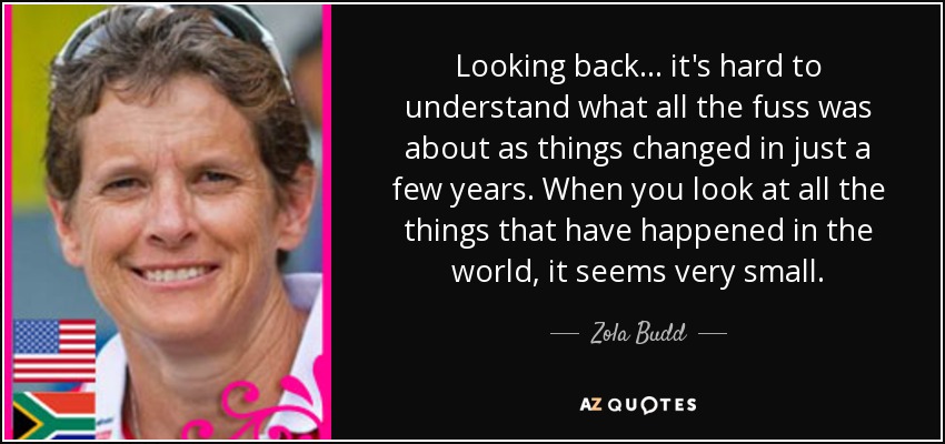 Looking back... it's hard to understand what all the fuss was about as things changed in just a few years. When you look at all the things that have happened in the world, it seems very small. - Zola Budd