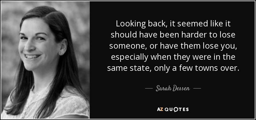 Looking back, it seemed like it should have been harder to lose someone, or have them lose you, especially when they were in the same state, only a few towns over. - Sarah Dessen