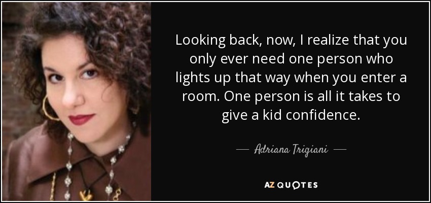 Looking back, now, I realize that you only ever need one person who lights up that way when you enter a room. One person is all it takes to give a kid confidence. - Adriana Trigiani