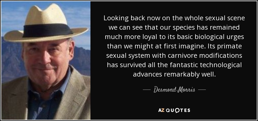 Looking back now on the whole sexual scene we can see that our species has remained much more loyal to its basic biological urges than we might at first imagine. Its primate sexual system with carnivore modifications has survived all the fantastic technological advances remarkably well. - Desmond Morris
