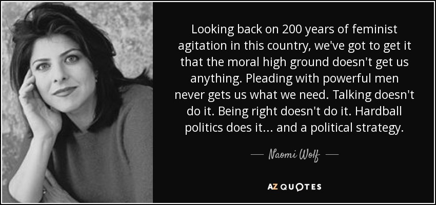 Looking back on 200 years of feminist agitation in this country, we've got to get it that the moral high ground doesn't get us anything. Pleading with powerful men never gets us what we need. Talking doesn't do it. Being right doesn't do it. Hardball politics does it ... and a political strategy. - Naomi Wolf