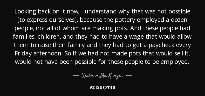 Looking back on it now, I understand why that was not possible [to express ourselves], because the pottery employed a dozen people, not all of whom are making pots. And these people had families, children, and they had to have a wage that would allow them to raise their family and they had to get a paycheck every Friday afternoon. So if we had not made pots that would sell it, would not have been possible for these people to be employed. - Warren MacKenzie