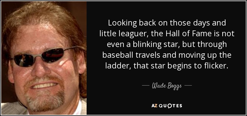 Looking back on those days and little leaguer, the Hall of Fame is not even a blinking star, but through baseball travels and moving up the ladder, that star begins to flicker. - Wade Boggs
