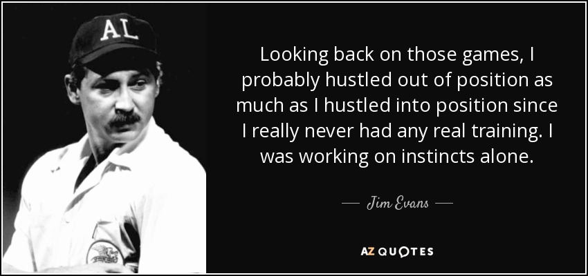 Looking back on those games, I probably hustled out of position as much as I hustled into position since I really never had any real training. I was working on instincts alone. - Jim Evans
