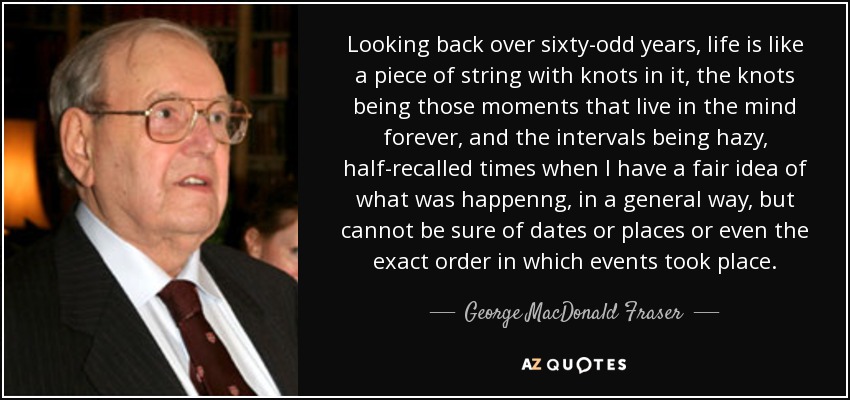 Looking back over sixty-odd years, life is like a piece of string with knots in it, the knots being those moments that live in the mind forever, and the intervals being hazy, half-recalled times when I have a fair idea of what was happenng, in a general way, but cannot be sure of dates or places or even the exact order in which events took place. - George MacDonald Fraser