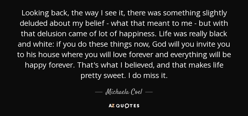 Looking back, the way I see it, there was something slightly deluded about my belief - what that meant to me - but with that delusion came of lot of happiness. Life was really black and white: if you do these things now, God will you invite you to his house where you will love forever and everything will be happy forever. That's what I believed, and that makes life pretty sweet. I do miss it. - Michaela Coel