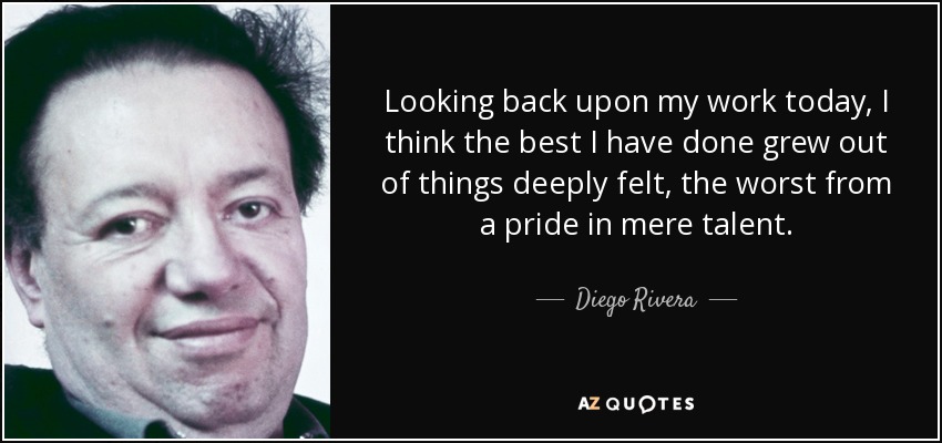 Looking back upon my work today, I think the best I have done grew out of things deeply felt, the worst from a pride in mere talent. - Diego Rivera