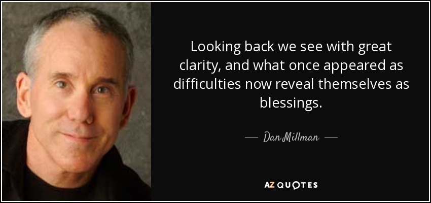 Looking back we see with great clarity, and what once appeared as difficulties now reveal themselves as blessings. - Dan Millman