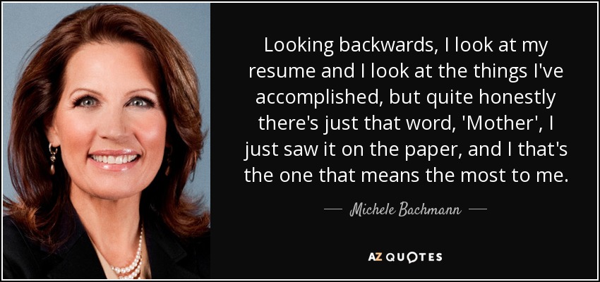 Looking backwards, I look at my resume and I look at the things I've accomplished, but quite honestly there's just that word, 'Mother', I just saw it on the paper, and I that's the one that means the most to me. - Michele Bachmann