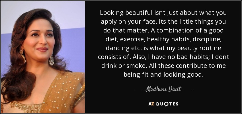 Looking beautiful isnt just about what you apply on your face. Its the little things you do that matter. A combination of a good diet, exercise, healthy habits, discipline, dancing etc. is what my beauty routine consists of. Also, I have no bad habits; I dont drink or smoke. All these contribute to me being fit and looking good. - Madhuri Dixit