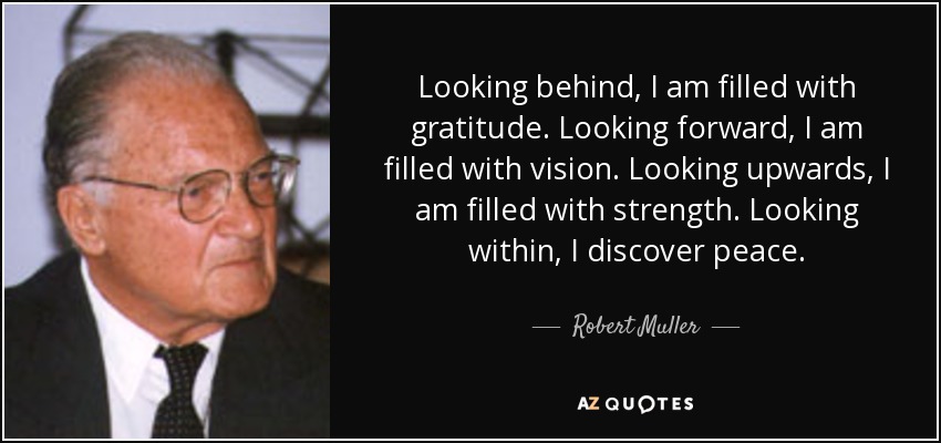 Looking behind, I am filled with gratitude. Looking forward, I am filled with vision. Looking upwards, I am filled with strength. Looking within, I discover peace. - Robert Muller