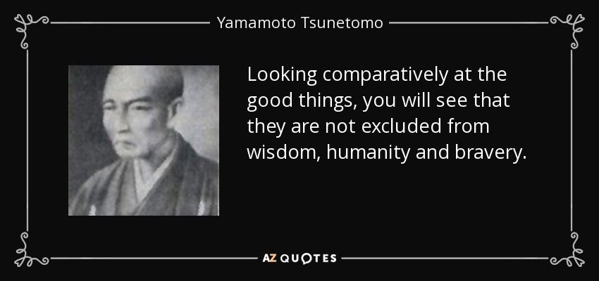 Looking comparatively at the good things, you will see that they are not excluded from wisdom, humanity and bravery. - Yamamoto Tsunetomo