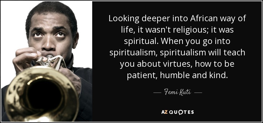 Looking deeper into African way of life, it wasn't religious; it was spiritual. When you go into spiritualism, spiritualism will teach you about virtues, how to be patient, humble and kind. - Femi Kuti