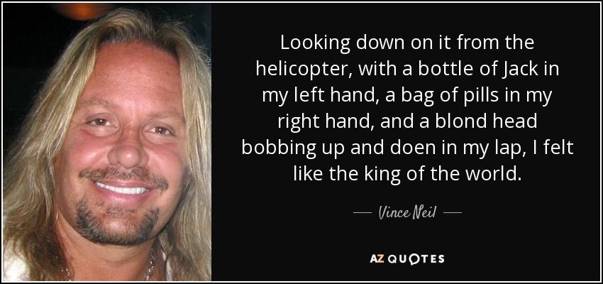 Looking down on it from the helicopter, with a bottle of Jack in my left hand, a bag of pills in my right hand, and a blond head bobbing up and doen in my lap, I felt like the king of the world. - Vince Neil