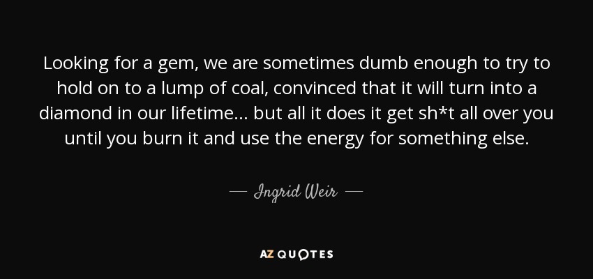 Looking for a gem, we are sometimes dumb enough to try to hold on to a lump of coal, convinced that it will turn into a diamond in our lifetime... but all it does it get sh*t all over you until you burn it and use the energy for something else. - Ingrid Weir
