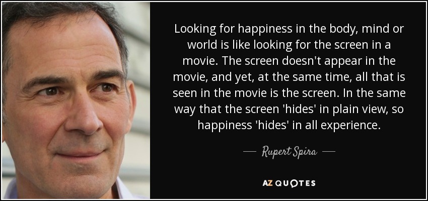 Looking for happiness in the body, mind or world is like looking for the screen in a movie. The screen doesn't appear in the movie, and yet, at the same time, all that is seen in the movie is the screen. In the same way that the screen 'hides' in plain view, so happiness 'hides' in all experience. - Rupert Spira